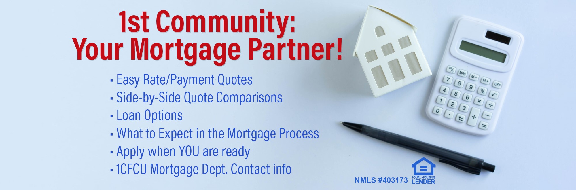 1st Community is your mortgage partner with easy rate side by side quote comparisons. Learn what your options are and what to expect in the mortgage process. Get our Mortgage department contact info and apply when you’re ready